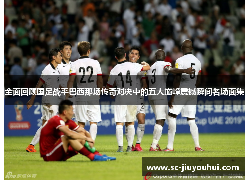 全面回顾国足战平巴西那场传奇对决中的五大巅峰震撼瞬间名场面集