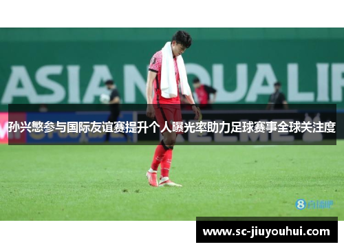 孙兴慜参与国际友谊赛提升个人曝光率助力足球赛事全球关注度