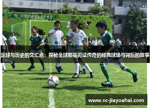 足球与历史的交汇点：探秘全球那些见证传奇的经典球场与背后的故事